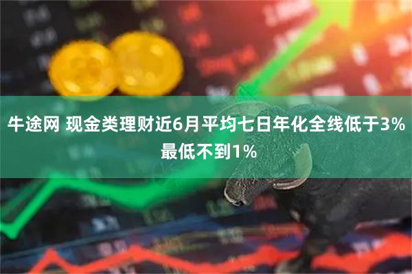 牛途网 现金类理财近6月平均七日年化全线低于3% 最低不到1%