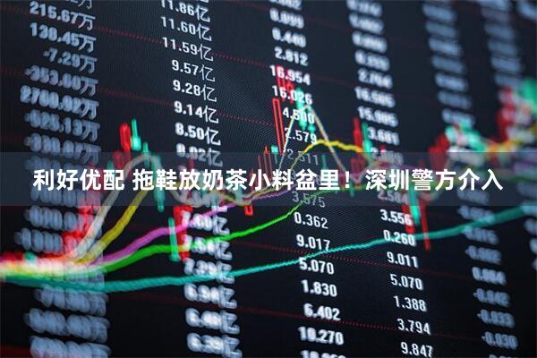 利好优配 拖鞋放奶茶小料盆里！深圳警方介入