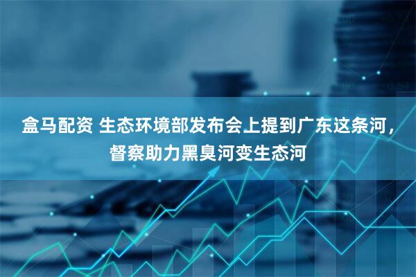 盒马配资 生态环境部发布会上提到广东这条河，督察助力黑臭河变生态河