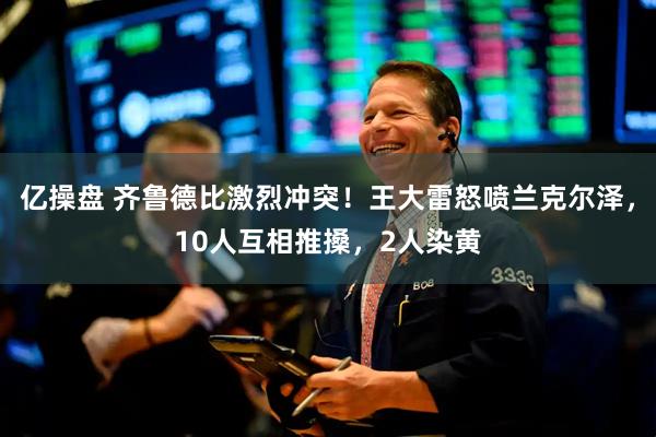 亿操盘 齐鲁德比激烈冲突！王大雷怒喷兰克尔泽，10人互相推搡，2人染黄