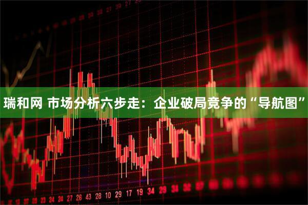 瑞和网 市场分析六步走：企业破局竞争的“导航图”