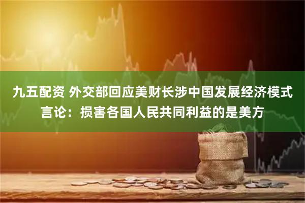 九五配资 外交部回应美财长涉中国发展经济模式言论：损害各国人民共同利益的是美方