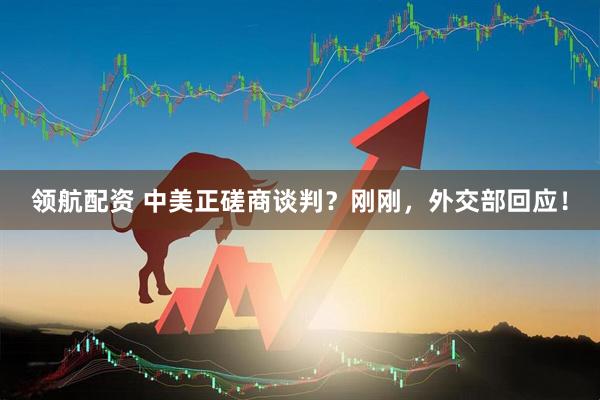 领航配资 中美正磋商谈判？刚刚，外交部回应！