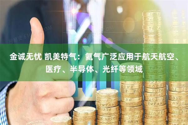 金诚无忧 凯美特气：氦气广泛应用于航天航空、医疗、半导体、光纤等领域