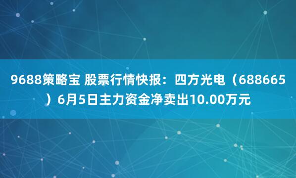 9688策略宝 股票行情快报：四方光电（688665）6月5日主力资金净卖出10.00万元