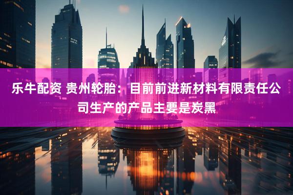 乐牛配资 贵州轮胎：目前前进新材料有限责任公司生产的产品主要是炭黑
