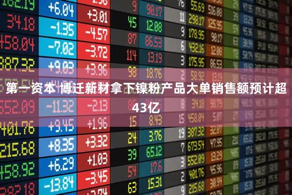 第一资本 博迁新材拿下镍粉产品大单销售额预计超43亿