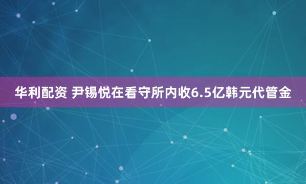 华利配资 尹锡悦在看守所内收6.5亿韩元代管金
