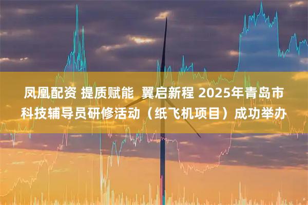 凤凰配资 提质赋能 翼启新程 2025年青岛市科技辅导员研修活动(纸飞机项目)成功举办