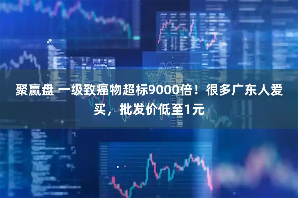 聚赢盘 一级致癌物超标9000倍!很多广东人爱买,批发价低至1元