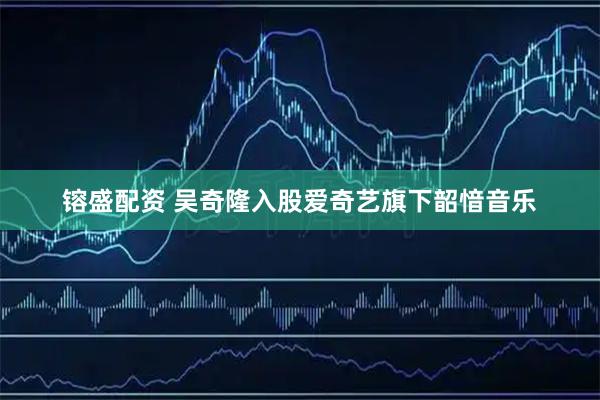 镕盛配资 吴奇隆入股爱奇艺旗下韶愔音乐