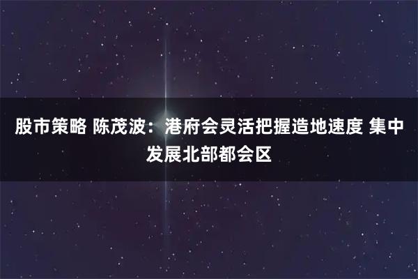 股市策略 陈茂波：港府会灵活把握造地速度 集中发展北部都会区