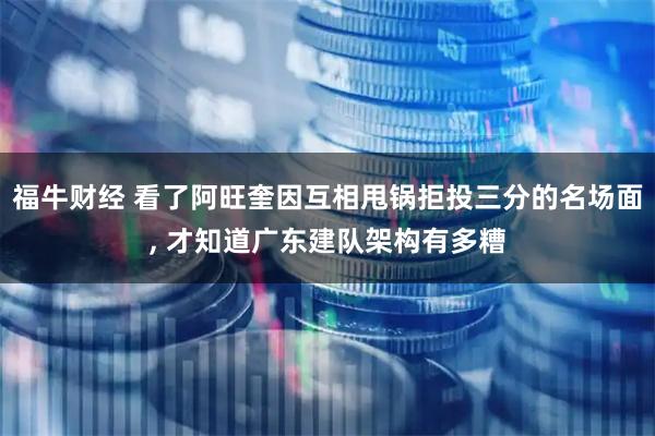 福牛财经 看了阿旺奎因互相甩锅拒投三分的名场面, 才知道广东建队架构有多糟