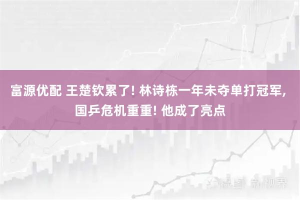富源优配 王楚钦累了! 林诗栋一年未夺单打冠军, 国乒危机重重! 他成了亮点