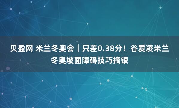 贝盈网 米兰冬奥会｜只差0.38分！谷爱凌米兰冬奥坡面障碍技巧摘银