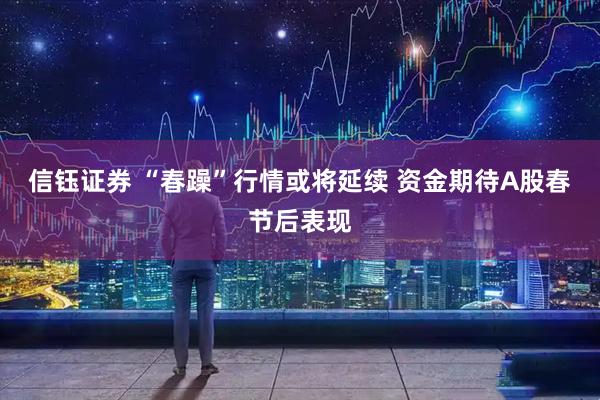信钰证券 “春躁”行情或将延续 资金期待A股春节后表现