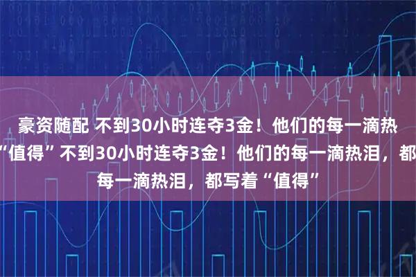 豪资随配 不到30小时连夺3金！他们的每一滴热泪，都写着“值得”不到30小时连夺3金！他们的每一滴热泪，都写着“值得”