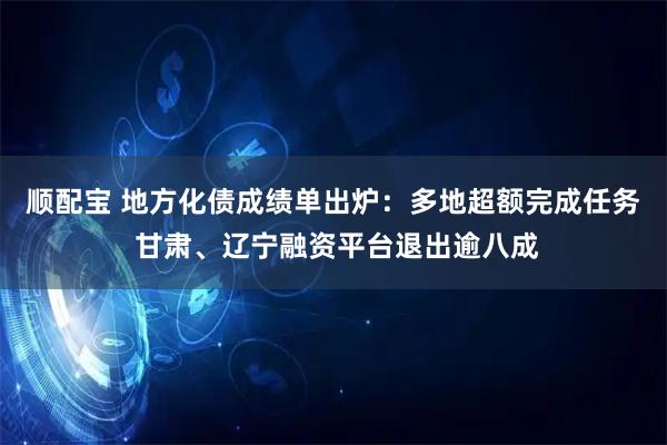 顺配宝 地方化债成绩单出炉:多地超额完成任务 甘肃、辽宁融资平台退出逾八成