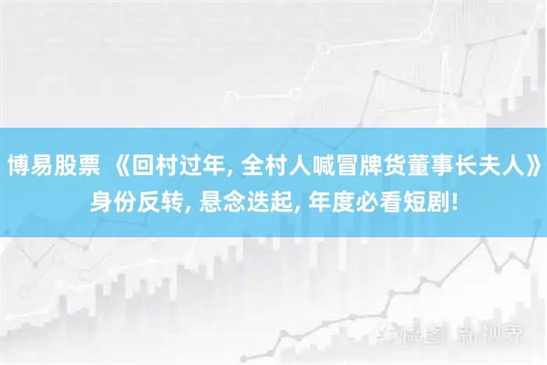 博易股票 《回村过年, 全村人喊冒牌货董事长夫人》身份反转, 悬念迭起, 年度必看短剧!