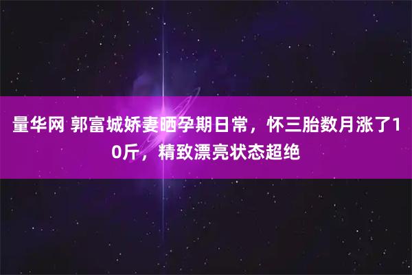 量华网 郭富城娇妻晒孕期日常，怀三胎数月涨了10斤，精致漂亮状态超绝