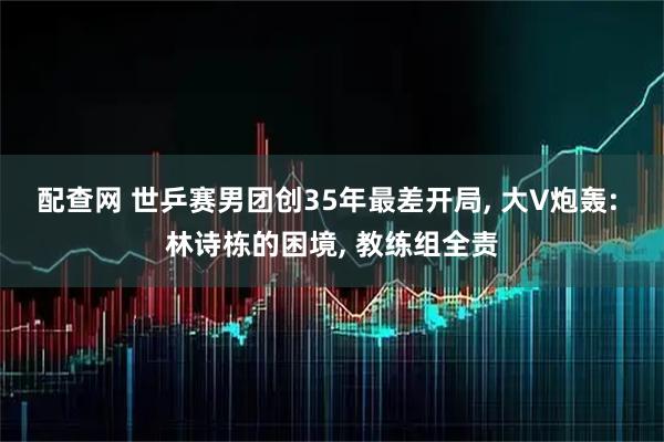 配查网 世乒赛男团创35年最差开局, 大V炮轰: 林诗栋的困境, 教练组全责