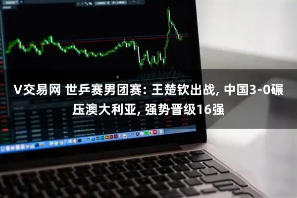 V交易网 世乒赛男团赛: 王楚钦出战, 中国3-0碾压澳大利亚, 强势晋级16强