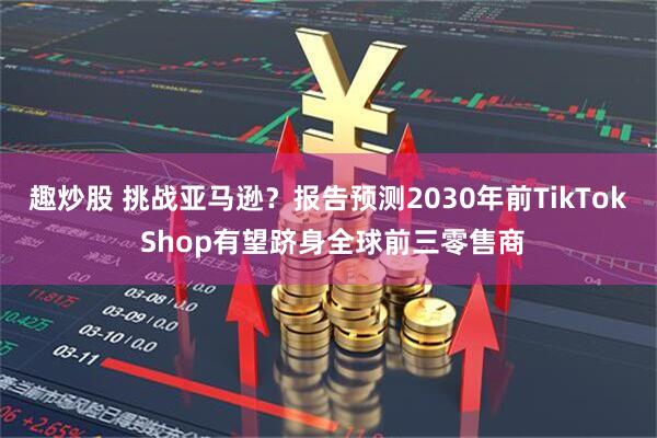 趣炒股 挑战亚马逊？报告预测2030年前TikTok Shop有望跻身全球前三零售商