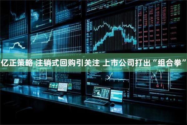 亿正策略 注销式回购引关注 上市公司打出“组合拳”