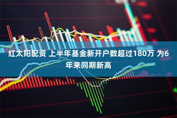 红太阳配资 上半年基金新开户数超过180万 为6年来同期新高