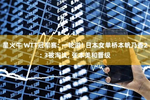 星火牛 WTT冠军赛: 一轮游! 日本女单桥本帆乃香2: 3被淘汰, 张本美和晋级