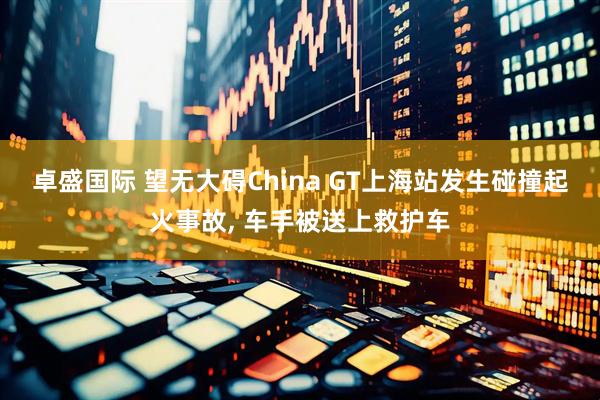 卓盛国际 望无大碍China GT上海站发生碰撞起火事故, 车手被送上救护车