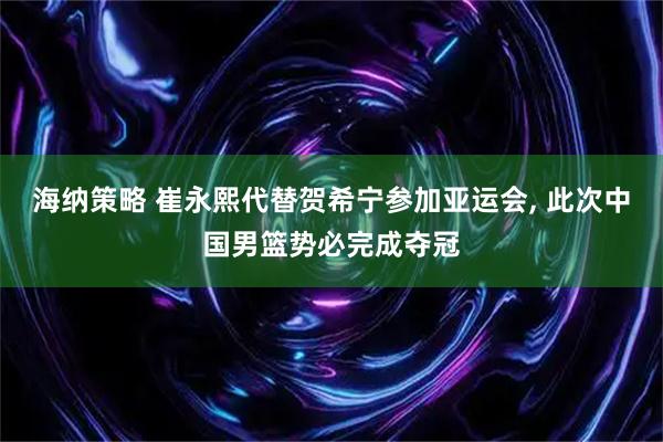 海纳策略 崔永熙代替贺希宁参加亚运会, 此次中国男篮势必完成夺冠